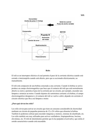 XIX
Relés
El relé es un interruptor eléctrico el cual permite el paso de la corriente eléctrica cuando está
cerrado e interrumpirla cuando está abierto, pero que es accionado eléctricamente, no
manualmente.
El relé está compuesto de una bobina conectada a una corriente. Cuando la bobina se activa
produce un campo electromagnético que hace que el contacto del relé que está normalmente
abierto se cierre y permita el paso de la corriente por un circuito, por ejemplo, encender una
lámpara o arrancar un motor. Cuando dejamos de suministrar corriente a la bobina, el campo
electromagnético desaparece y el contacto del relé se vuelve a abrir, dejando sin corriente el
circuito eléctrico que iba a esa lámpara o motor.
¿Para qué sirven los relés?
Los relés sirven para activar un circuito​ ​que tiene un consumo considerable de electricidad
mediante un circuito de pequeñas potencias de 12 o 24 voltios que alimenta la bobina.
También lo podremos utilizar para encender máquinas y motores, sistemas de alumbrado, etc.
Los relés también son muy utilizados para activar ventiladores, limpiaparabrisas, bocinas,
elevalunas, etc. El relé de intermitentes​ ​permite que la luz parpadee al activarla y que emita el
sonido característico cuando está encendido.
 