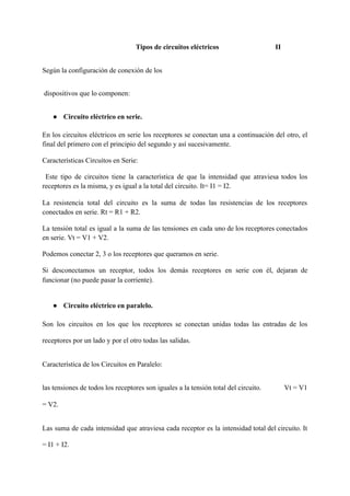 Tipos de circuitos eléctricos II
Según la configuración de conexión de los
dispositivos que lo componen:
● Circuito eléctrico en serie.
En los circuitos eléctricos en serie los receptores se conectan una a continuación del otro, el
final del primero con el principio del segundo y así sucesivamente.
Características Circuitos en Serie:
Este tipo de circuitos tiene la característica de que la intensidad que atraviesa todos los
receptores es la misma, y es igual a la total del circuito. It= I1 = I2.
La resistencia total del circuito es la suma de todas las resistencias de los receptores
conectados en serie. Rt = R1 + R2.
La tensión total es igual a la suma de las tensiones en cada uno de los receptores conectados
en serie. Vt = V1 + V2.
Podemos conectar 2, 3 o los receptores que queramos en serie.
Si desconectamos un receptor, todos los demás receptores en serie con él, dejaran de
funcionar (no puede pasar la corriente).
● Circuito eléctrico en paralelo.
Son los circuitos en los que los receptores se conectan unidas todas las entradas de los
receptores por un lado y por el otro todas las salidas.
Característica de los Circuitos en Paralelo:
las tensiones de todos los receptores son iguales a la tensión total del circuito. Vt = V1
= V2.
Las suma de cada intensidad que atraviesa cada receptor es la intensidad total del circuito. It
= I1 + I2.
 