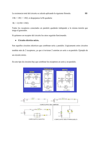 La resistencia total del circuito se calcula aplicando la siguiente fórmula: ​ III
1/Rt = 1/R1 + 1/R2; si despejamos la Rt quedaría:
Rt = 1/(1/R1+1/R2)
Todos los receptores conectados en paralelo quedarán trabajando a la misma tensión que
tenga el generador.
Si quitamos un receptor del circuito los otros seguirán funcionando.
● Circuito eléctrico mixto.
Son aquellos circuitos eléctricos que combinan serie y paralelo. Lógicamente estos circuitos
tendrán más de 2 receptores, ya que si tuvieran 2 estarían en serie o en paralelo. Ejemplo de
un circuito mixto.
En este tipo de circuitos hay que combinar los receptores en serie y en paralelo.
 