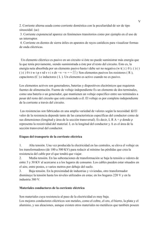 V
2. Corriente alterna usada como corriente doméstica con la peculiaridad de ser de tipo
sinusoidal. (ac)
3. Corriente exponencial aparece en fenómenos transitorios como por ejemplo en el uso de
un interruptor.
4. Corriente en dientes de sierra útiles en aparatos de rayos catódicos para visualizar formas
de onda eléctricas.
Un elemento eléctrico es pasivo en un circuito si éste no puede suministrar más energía que
la que tenía previamente, siendo suministrada a éste por el resto del circuito. Esto es, la
energía neta absorbida por un elemento pasivo hasta t debe ser no negativa (w t( ) ≥ 0 ). ( ) ( )
( ) ( ) 0 t t w t p τ τd v τ i τ dτ −∞ −∞ = = ∫ ∫ ≥ Son elementos pasivos los resistores ( R ),
capacitores (C ) e inductores ( L ). Un elemento es activo cuando no es pasivo.
Los elementos activos son generadores, baterías y dispositivos electrónicos que requieren
fuentes de alimentación. Fuente de voltaje independiente Es un elemento de dos terminales,
como una batería o un generador, que mantienen un voltaje específico entre sus terminales a
pesar del resto del circuito que está conectado a él. El voltaje es por completo independiente
de la corriente a través del circuito.
Las resistencias son fabricadas en una amplia variedad de valores según la necesidad. Ω El
valor de la resistencia depende tanto de las características específicas del conductor como de
sus dimensiones (longitud y área de la sección transversal). Es decir, L R A = ρ donde ρ
representa la resistividad del material. L es la longitud del conductor y A es el área de la
sección transversal del conductor.
Etapas del transporte de la corriente eléctrica
1. Alta tensión. Una vez producida la electricidad en las centrales, se eleva el voltaje en
los transformadores (de 100 a 500 KV) para reducir al mínimo las pérdidas que crea la
resistencia del cable por el que tendrá que viajar.
2. Media tensión. En las subestaciones de transformación se baja la tensión a valores de
entre 3 y 30 KV al acercarse a a los lugares de consumo. Los cables pueden estar situados en
el aire, entre postes, o varios metros por debajo del suelo.
3. Baja tensión. En la proximidad de industrias y viviendas, otro transformador
disminuye la tensión hasta los niveles utilizados en estas; en los hogares 220 V y en la
industria 380 V.
Materiales conductores de la corriente eléctrica
Son materiales cuya resistencia al paso de la electricidad es muy baja.
Los mejores conductores eléctricos son metales, como el cobre, el oro, el hierro, la plata y el
aluminio, y sus aleaciones, aunque existen otros materiales no metálicos que también poseen
 