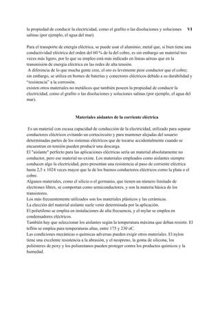 la propiedad de conducir la electricidad, como el grafito o las disoluciones y soluciones ​VI
salinas (por ejemplo, el agua del mar).
Para el transporte de energía eléctrica, se puede usar el aluminio, metal que, si bien tiene una
conductividad eléctrica del orden del 60 % de la del cobre, es sin embargo un material tres
veces más ligero, por lo que su empleo está más indicado en líneas aéreas que en la
transmisión de energía eléctrica en las redes de alta tensión.
A diferencia de lo que mucha gente cree, el oro es levemente peor conductor que el cobre;
sin embargo, se utiliza en bornes de baterías y conectores eléctricos debido a su durabilidad y
“resistencia” a la corrosión.
existen otros materiales no metálicos que también poseen la propiedad de conducir la
electricidad, como el grafito o las disoluciones y soluciones salinas (por ejemplo, el agua del
mar).
Materiales aislantes de la corriente eléctrica
Es un material con escasa capacidad de conducción de la electricidad, utilizado para separar
conductores eléctricos evitando un cortocircuito y para mantener alejadas del usuario
determinadas partes de los sistemas eléctricos que de tocarse accidentalmente cuando se
encuentran en tensión pueden producir una descarga.
El "aislante" perfecto para las aplicaciones eléctricas sería un material absolutamente no
conductor, pero ese material no existe. Los materiales empleados como aislantes siempre
conducen algo la electricidad, pero presentan una resistencia al paso de corriente eléctrica
hasta 2,5 x 1024 veces mayor que la de los buenos conductores eléctricos como la plata o el
cobre.
Algunos materiales, como el silicio o el germanio, que tienen un número limitado de
electrones libres, se comportan como semiconductores, y son la materia básica de los
transistores.
Los más frecuentemente utilizados son los materiales plásticos y las cerámicas.
La elección del material aislante suele venir determinada por la aplicación.
El polietileno se emplea en instalaciones de alta frecuencia, y el mylar se emplea en
condensadores eléctricos.
También hay que seleccionar los aislantes según la temperatura máxima que deban resistir. El
teflón se emplea para temperaturas altas, entre 175 y 230 oC.
Las condiciones mecánicas o químicas adversas pueden exigir otros materiales. El nylon
tiene una excelente resistencia a la abrasión, y el neopreno, la goma de silicona, los
poliésteres de poxy y los poliuretanos pueden proteger contra los productos químicos y la
humedad.
 