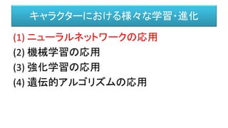 キャラクターにおける様々な学習・進化
(1) ニューラルネットワークの応用
(2) 機械学習の応用
(3) 強化学習の応用
(4) 遺伝的アルゴリズムの応用
 