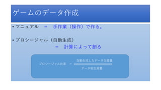 ゲームのデータ作成
• マニュアル ＝ 手作業（操作）で作る。
• プロシージャル（自動生成）
＝ 計算によって創る
プロシージャル比率 ＝
データ総生産量
自動生成したデータ生産量
 