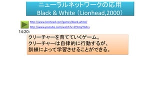 ニューラルネットワークの応用
Black & White （Lionhead,2000）
クリーチャーを育てていくゲーム。
クリーチャーは自律的に行動するが、
訓練によって学習させることができる。
http://www.youtube.com/watch?v=2t9ULyYGN-s
http://www.lionhead.com/games/black-white/
14:20-
 
