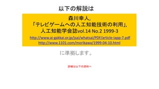 森川幸人,
「テレビゲームへの人工知能技術の利用」,
人工知能学会誌vol.14 No.2 1999-3
http://www.ai-gakkai.or.jp/jsai/whatsai/PDF/article-iapp-7.pdf
http://www.1101.com/morikawa/1999-04-10.html
に準拠します。
以下の解説は
詳細は以下の資料へ
 