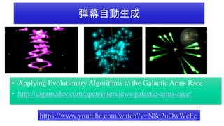 弾幕自動生成
• Applying Evolutionary Algorithms to the Galactic Arms Race
• http://aigamedev.com/open/interviews/galactic-arms-race/
https://www.youtube.com/watch?v=N8q2uOwWcFc
 