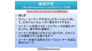 機械学習
（例）FORZA MOTORSPORT におけるドライビング学習
• 揺らぎ
• ライン – コーナーやそのコンビネーションに対し
て、どれぐらいスムーズに車をガイドするか。
• コーナーへの突入スピードとブレーキを踏むタイ
ミングと。保守的か過激か。
• コーナーの頂点にどれぐらい近づくか、どれぐら
いの速度でそこを抜けるか？
• コーナーを抜ける時のスピードとコーナーを回る
時のスピード。
Drivatar がプレイヤーのコントロールから学習するもの
Microsoft Research
Drivatar™ in Forza Motorsport
http://research.microsoft.com/en-us/projects/drivatar/forza.aspx
 