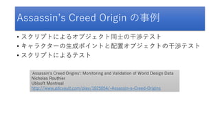 Assassin’s Creed Origin の事例
• スクリプトによるオブジェクト同士の干渉テスト
• キャラクターの生成ポイントと配置オブジェクトの干渉テスト
• スクリプトによるテスト
'Assassin's Creed Origins': Monitoring and Validation of World Design Data
Nicholas Routhier
Ubisoft Montreal
http://www.gdcvault.com/play/1025054/-Assassin-s-Creed-Origins
 