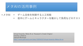 メタAIの活用事例
• メタAI ＝ ゲーム全体を制御する人工知能
＝ 夜中にゲームとキャラクターを動かして負荷などのテスト
Virtual Insanity: Meta AI on 'Assassin's Creed: Origins'
Charles Lefebvre
Ubisoft Montreal
http://www.gdcvault.com/play/1025410/Virtual-Insanity-Meta-AI-on
 