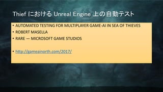 Thief における Unreal Engine 上の自動テスト
• AUTOMATED TESTING FOR MULTIPLAYER GAME-AI IN SEA OF THIEVES
• ROBERT MASELLA
• RARE — MICROSOFT GAME STUDIOS
• http://gameainorth.com/2017/
 