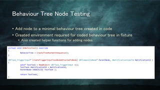 Behaviour Tree Node Testing
• Add node to a minimal behaviour tree created in code
• Created environment required for coded behaviour tree in fixture
• Also created helper functions for adding nodes
virtual void OnBeforeTest() override
{
BehaviorTree = CreateTreeRootWithSequence();
}
UBTTask_TriggerInput* CreateTriggerInputTaskNodeAttachedToNode( UBTCompositeNode* ParentNode, UNotificationInputId NotificationId )
{
auto* TestTask = NewObject< UBTTask_TriggerInput >();
TestTask->NotificationId = NotificationId;
ParentNode->AddChild( TestTask );
return TestTask;
}
 