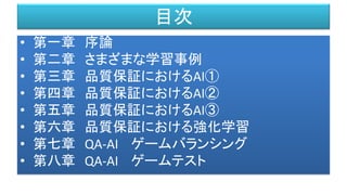 目次
• 第一章 序論
• 第二章 さまざまな学習事例
• 第三章 品質保証におけるAI①
• 第四章 品質保証におけるAI②
• 第五章 品質保証におけるAI③
• 第六章 品質保証における強化学習
• 第七章 QA-AI ゲームバランシング
• 第八章 QA-AI ゲームテスト
 