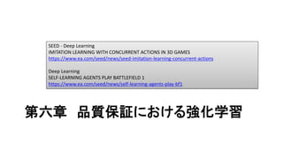 第六章 品質保証における強化学習
SEED - Deep Learning
IMITATION LEARNING WITH CONCURRENT ACTIONS IN 3D GAMES
https://www.ea.com/seed/news/seed-imitation-learning-concurrent-actions
Deep Learning
SELF-LEARNING AGENTS PLAY BATTLEFIELD 1
https://www.ea.com/seed/news/self-learning-agents-play-bf1
 
