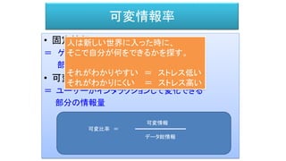 可変情報率
• 固定情報
＝ ゲームプレイとは関係ない雰囲気を作る
部分の情報量。
• 可変情報
＝ ユーザーがインタラクションして変化できる
部分の情報量
可変比率 ＝
データ総情報
可変情報
人は新しい世界に入った時に、
そこで自分が何をできるかを探す。
それがわかりやすい ＝ ストレス低い
それがわかりにくい ＝ ストレス高い
 