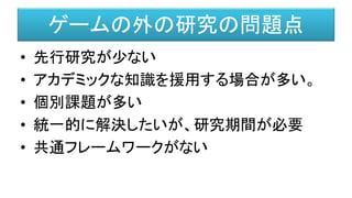 ゲームの外の研究の問題点
• 先行研究が少ない
• アカデミックな知識を援用する場合が多い。
• 個別課題が多い
• 統一的に解決したいが、研究期間が必要
• 共通フレームワークがない
 