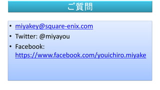 ご質問
• miyakey@square-enix.com
• Twitter: @miyayou
• Facebook:
https://www.facebook.com/youichiro.miyake
 