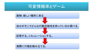 可変情報率とゲーム
動物：新しい場所に来る
自分がそこでどんな行動可能性を持っているか調べる
記憶する。シミュレーションする。
実際に行動を組み立てる。
 
