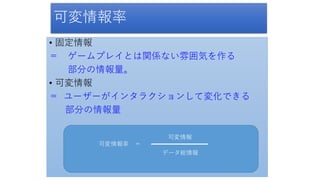 可変情報率
• 固定情報
＝ ゲームプレイとは関係ない雰囲気を作る
部分の情報量。
• 可変情報
＝ ユーザーがインタラクションして変化できる
部分の情報量
可変情報率 ＝
データ総情報
可変情報
 