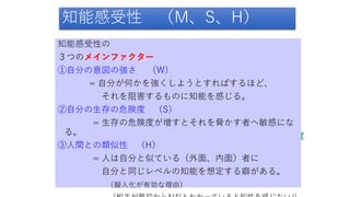 知能感受性 （M、S、H）
自分の意図の強さ
自分の生存の危険度
相手の人間との類似度
知能感受性の
３つのメインファクター
①自分の意図の強さ （W）
= 自分が何かを強くしようとすればするほど、
それを阻害するものに知能を感じる。
②自分の生存の危険度 （S）
= 生存の危険度が増すとそれを脅かす者へ敏感にな
る。
③人間との類似性 （H）
= 人は自分と似ている（外面、内面）者に
自分と同じレベルの知能を想定する癖がある。
（擬人化が有効な理由）
 