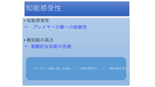 知能感受性
• 知能感受性
＝ プレイヤーの敵への鋭敏性
• 敵知能の高さ
＝ 客観的な知能の性能
プレイヤーが敵に感じる知性 ＝ （知能感受性） ｘ （敵知能の高さ）
 