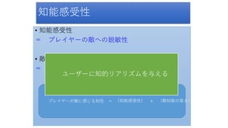 知能感受性
• 知能感受性
＝ プレイヤーの敵への鋭敏性
• 敵知能の高さ
＝ 客観的な知能の性能
プレイヤーが敵に感じる知性 ＝ （知能感受性） ｘ （敵知能の高さ）
ユーザーに知的リアリズムを与える
 