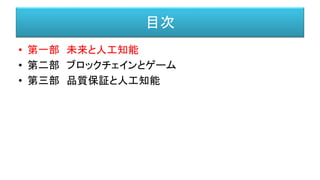 目次
• 第一部 未来と人工知能
• 第二部 ブロックチェインとゲーム
• 第三部 品質保証と人工知能
 