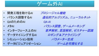 ゲーム外AI
• 開発工程を助けるAI プロシージャル機能
• バランス調整するAI 遺伝的アルゴリズム、ニューラルネット
• QAのためのAI QA-AI
• メタAI バランス調整、ゲームメーキング
• インターフェース上のAI 音声解析、言語解析、ゼスチャー認識
• データマイニングするAI ロギング＆アナライジング
• シミュレーション技術 パラメーター生成
• データビジュアリゼーション ゲームを可視化する
 