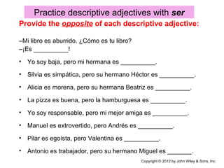 Practice descriptive adjectives with ser
Provide the opposite of each descriptive adjective:

–Mi libro es aburrido. ¿Cómo es tu libro?
–¡Es __________!
• Yo soy baja, pero mi hermana es __________.

• Silvia es simpática, pero su hermano Héctor es __________.

• Alicia es morena, pero su hermana Beatriz es __________.

• La pizza es buena, pero la hamburguesa es __________.

• Yo soy responsable, pero mi mejor amiga es __________.

• Manuel es extrovertido, pero Andrés es __________.

• Pilar es egoísta, pero Valentina es __________.

• Antonio es trabajador, pero su hermano Miguel es _______.
                                            Copyright © 2012 by John Wiley & Sons, Inc.
 