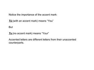 Notice the importance of the accent mark:

Tú (with an accent mark) means “You”

But

Tu (no accent mark) means “Your”

Accented letters are different letters from their unaccented
counterparts.
 