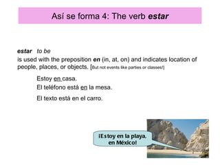 Así se forma 4: The verb estar


estar to be
is used with the preposition en (in, at, on) and indicates location of
people, places, or objects. [But not events like parties or classes!]
       Estoy en casa.
       El teléfono está en la mesa.
       El texto está en el carro.




                               ¡E s toy en la playa,
                                     en México!
 