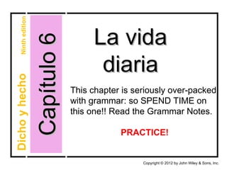 Ninth edition



                    Capítulo 6        La vida
                                       diaria
Dicho y hecho




                                 This chapter is seriously over-packed
                                 with grammar: so SPEND TIME on
                                 this one!! Read the Grammar Notes.

                                             PRACTICE!


                                                   Copyright © 2012 by John Wiley & Sons, Inc.
 
