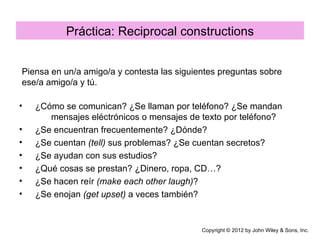 Práctica: Reciprocal constructions


Piensa en un/a amigo/a y contesta las siguientes preguntas sobre
ese/a amigo/a y tú.

•   ¿Cómo se comunican? ¿Se llaman por teléfono? ¿Se mandan
       mensajes eléctrónicos o mensajes de texto por teléfono?
•   ¿Se encuentran frecuentemente? ¿Dónde?
•   ¿Se cuentan (tell) sus problemas? ¿Se cuentan secretos?
•   ¿Se ayudan con sus estudios?
•   ¿Qué cosas se prestan? ¿Dinero, ropa, CD…?
•   ¿Se hacen reír (make each other laugh)?
•   ¿Se enojan (get upset) a veces también?


                                            Copyright © 2012 by John Wiley & Sons, Inc.
 