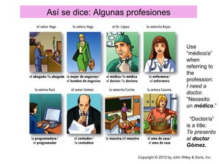 Así se dice: Algunas profesiones


                                                   Use
                                                   “médico/a”
                                                   when
                                                   referring to
                                                   the
                                                   profession:
                                                   I need a
                                                   doctor.
                                                   “Necesito
                                                   un médico.”

                                                     “Doctor/a”
                                                   is a title:
                                                   Te presento
                                                   al doctor
                                                   Gómez.

                       Copyright © 2012 by John Wiley & Sons, Inc.
 