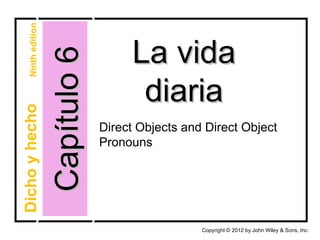 Ninth edition



                    Capítulo 6        La vida
                                       diaria
Dicho y hecho




                                 Direct Objects and Direct Object
                                 Pronouns




                                                   Copyright © 2012 by John Wiley & Sons, Inc.
 