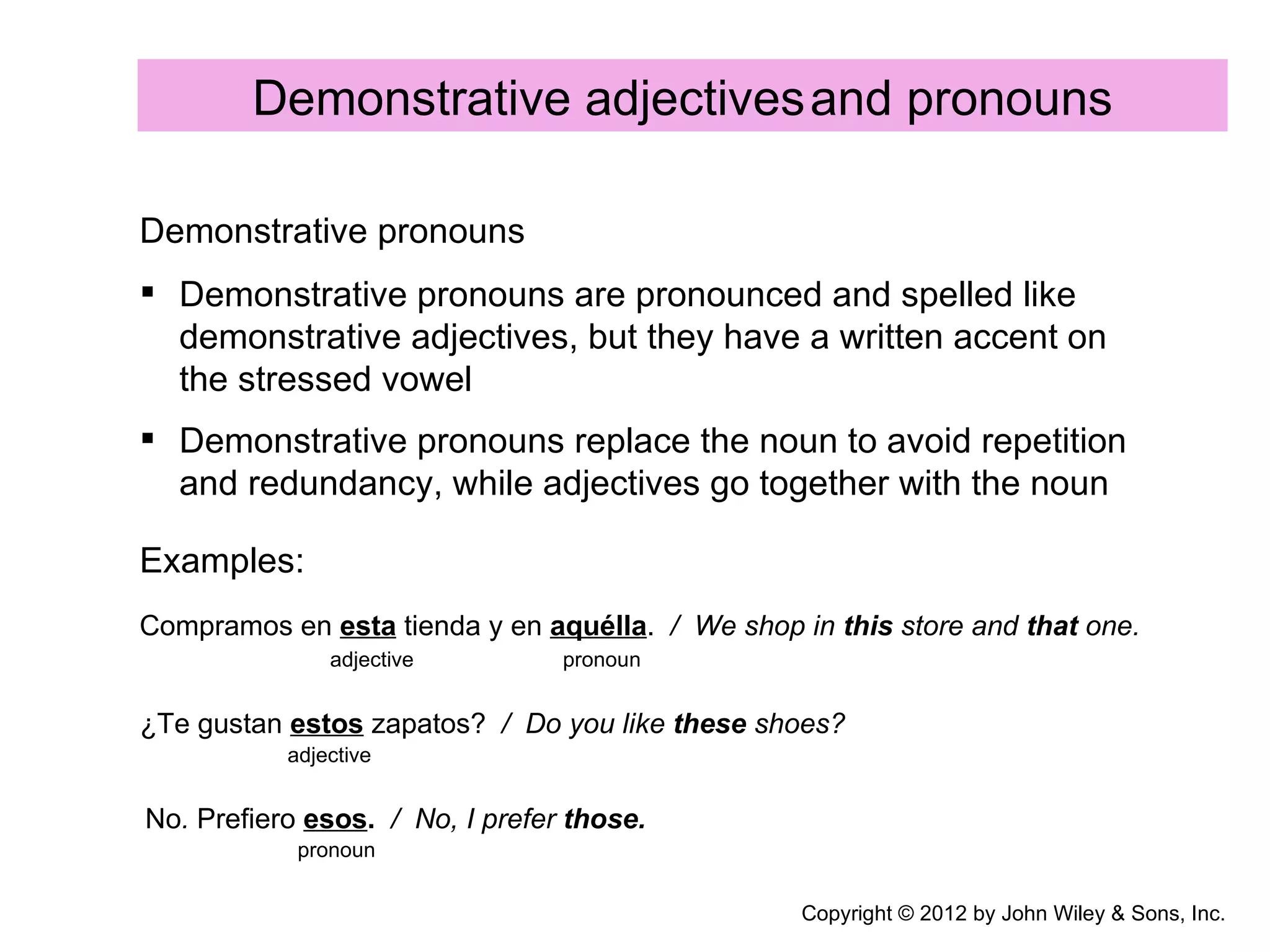 Demonstrative adjectives and pronouns

Demonstrative pronouns
 Demonstrative pronouns are pronounced and spelled like
  demonstrative adjectives, but they have a written accent on
  the stressed vowel
 Demonstrative pronouns replace the noun to avoid repetition
  and redundancy, while adjectives go together with the noun

Examples:
Compramos en esta tienda y en aquélla. / We shop in this store and that one.
               adjective         pronoun


¿Te gustan estos zapatos? / Do you like these shoes?
           adjective


No. Prefiero esos. / No, I prefer those.
            pronoun


                                                  Copyright © 2012 by John Wiley & Sons, Inc.
 