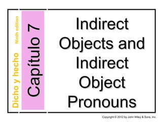 Indirect
    Ninth edition



                    Capítulo 7
                                 Objects and
Dicho y hecho




                                   Indirect
                                    Object
                                  Pronouns
                                      Copyright © 2012 by John Wiley & Sons, Inc.
 