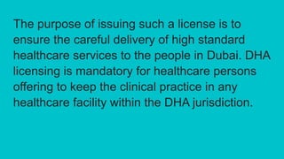 The purpose of issuing such a license is to
ensure the careful delivery of high standard
healthcare services to the people in Dubai. DHA
licensing is mandatory for healthcare persons
offering to keep the clinical practice in any
healthcare facility within the DHA jurisdiction.
 