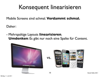 Konsequent linearisieren
          Mobile Screens sind schmal. Verdammt schmal.

          Daher:

          - Mehrspaltige Layouts linearisieren.
            Umdenken: Es gibt nur noch eine Spalte für Content.




                                    vs.


                                     10                       Daniel Haller, 2011

Montag, 11. Juli 2011
 