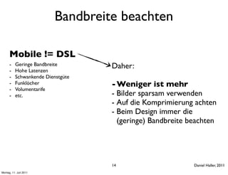Bandbreite beachten

      Mobile != DSL
      -
      -
          Geringe Bandbreite
          Hohe Latenzen
                                   Daher:
      -   Schwankende Dienstgüte
      -   Funklöcher               - Weniger ist mehr
      -   Volumentarife
      -   etc.                     - Bilder sparsam verwenden
                                   - Auf die Komprimierung achten
                                   - Beim Design immer die
                                     (geringe) Bandbreite beachten




                                   14                      Daniel Haller, 2011
Montag, 11. Juli 2011
 