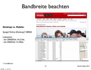 Bandbreite beachten


    Desktop vs. Mobile:

    Spiegel Online (Desktop)*: 800kB

    Ladezeiten:
    - bei 300kB/Sek: 16.5 Sek.
    - bei 50kB/Sek: 1m 8Sek.




    * mit AdBlocker
                                       15       Daniel Haller, 2011
Montag, 11. Juli 2011
 