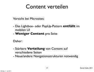 Content verteilen
                        Vorsicht bei Microsites:

                        - Das Lightbox- oder PopUp-Pattern entfällt im
                          mobilen UI
                        - Weniger Content pro Seite

                        Daher:

                        - Stärkere Verteilung von Content auf
                          verschiedene Seiten
                        - Neue/andere Navigationsstrukturen notwendig


                                                   17                    Daniel Haller, 2011
Montag, 11. Juli 2011
 