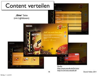 Content verteilen
                         „Eine“ Seite
                        (mit Lightboxen)




                                                Quelle:
                                                http://www.nescafe.de/3in1stix/
                                                http://m.3in1stix.nescafe.de/
                                           18                                     Daniel Haller, 2011
Montag, 11. Juli 2011
 