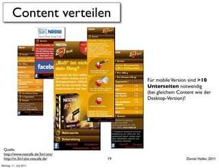 Content verteilen



                                        Für mobile Version sind >10
                                        Unterseiten notwendig
                                        (bei gleichem Content wie der
                                        Desktop-Version)!




 Quelle:
 http://www.nescafe.de/3in1stix/
 http://m.3in1stix.nescafe.de/     19                    Daniel Haller, 2011
Montag, 11. Juli 2011
 