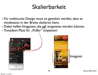 Skalierbarkeit
 - Für netbiscuits: Design muss so gestaltet werden, dass es
   mindestens in der Breite skalieren kann.
 - Dabei helfen Imagesets, die ggf. eingesetzt werden können.
 - Trotzdem: Platz für „Puffer“ einplanen!




                                                  Imageset



                                  28                         Daniel Haller, 2011
Montag, 11. Juli 2011
 