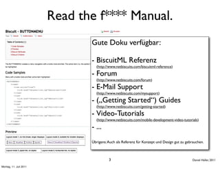 Read the f**** Manual.
                               Gute Doku verfügbar:

                               - BiscuitML Referenz
                                 (http://www.netbiscuits.com/biscuitml-reference)

                               - Forum
                                 (http://www.netbiscuits.com/forum)

                               - E-Mail Support
                                 (http://www.netbiscuits.com/mysupport)

                               - („Getting Started“) Guides
                                 (http://www.netbiscuits.com/getting-started)

                               - Video-Tutorials
                                 (http://www.netbiscuits.com/mobile-development-video-tutorials)

                               - ...
                               Übrigens: Auch als Referenz für Konzept und Design gut zu gebrauchen.



                                         3                                                   Daniel Haller, 2011

Montag, 11. Juli 2011
 