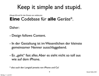 Keep it simple and stupid.
                (Haupt-)Grund für den Einsatz von netbiscuits:

                Eine Codebase für alle Geräte*.
                Daher:

                - Design follows Content.

                - In der Gestaltung ist im Wesentlichen der kleinste
                  gemeinsamer Nenner ausschlaggebend.

                - Es „geht“ fast alles. Aber es sieht nicht so toll aus
                  wie auf dem iPhone.

                * also auch den Longtail jenseits von iPhone und Co!
                                                                 4        Daniel Haller, 2011

Montag, 11. Juli 2011
 