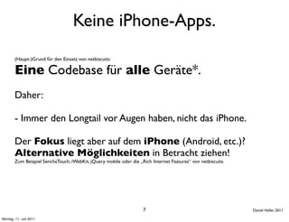 Keine iPhone-Apps.
        (Haupt-)Grund für den Einsatz von netbiscuits:

        Eine Codebase für alle Geräte*.
        Daher:

        - Immer den Longtail vor Augen haben, nicht das iPhone.

        Der Fokus liegt aber auf dem iPhone (Android, etc.)?
        Alternative Möglichkeiten in Betracht ziehen!
        Zum Beispiel SenchaTouch, iWebKit, jQuery mobile oder die „Rich Internet Features“ von netbiscuits.




                                                                    7                                         Daniel Haller, 2011

Montag, 11. Juli 2011
 