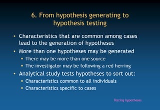 6. From hypothesis generating to
hypothesis testing
• Characteristics that are common among cases
lead to the generation of hypotheses
• More than one hypotheses may be generated
 There may be more than one source
 The investigator may be following a red herring
• Analytical study tests hypotheses to sort out:
 Characteristics common to all individuals
 Characteristics specific to cases
Testing hypotheses
 