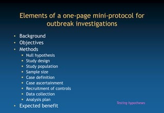 Elements of a one-page mini-protocol for
outbreak investigations
• Background
• Objectives
• Methods
 Null hypothesis
 Study design
 Study population
 Sample size
 Case definition
 Case ascertainment
 Recruitment of controls
 Data collection
 Analysis plan
• Expected benefit
Testing hypotheses
 