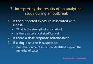 7. Interpreting the results of an analytical
study during an outbreak
1. Is the suspected exposure associated with
illness?
• What is the strength of association?
• Is there a statistical significance?
2. Is there a dose response relationship?
3. If a single source is suspected:
• Does the source of infection identified explain the
majority of cases?
Removing the pump handle
 